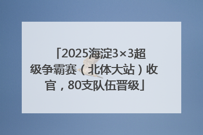 2025海淀3×3超级争霸赛（北体大站）收官，80支队伍晋级