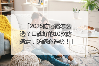 2025防晒霜怎么选？口碑好的10款防晒霜，防晒必选榜！