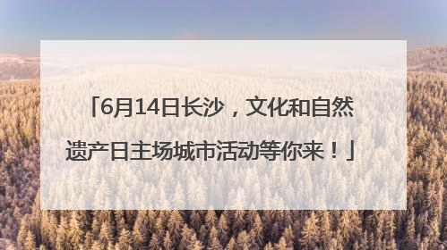 6月14日长沙，文化和自然遗产日主场城市活动等你来！