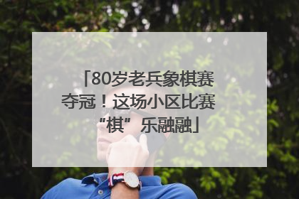 80岁老兵象棋赛夺冠！这场小区比赛“棋”乐融融