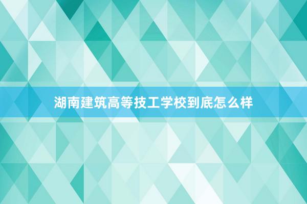 湖南建筑高等技工学校到底怎么样